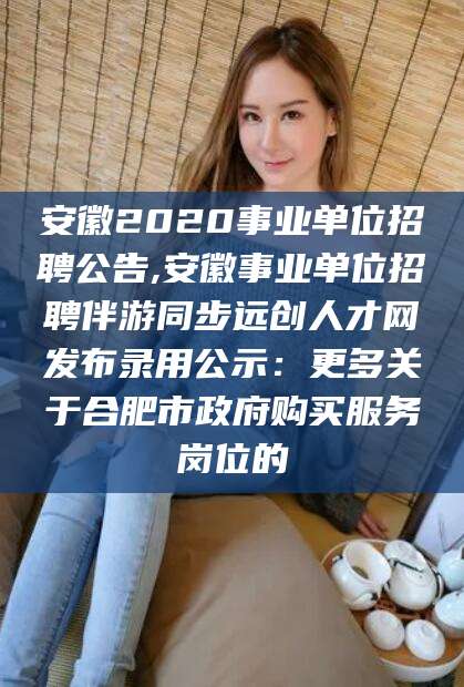 雅安安徽2020事业单位招聘公告,安徽事业单位招聘伴游同步远创人才网发布录用公示：更多关于合肥市政府购买服务岗位的