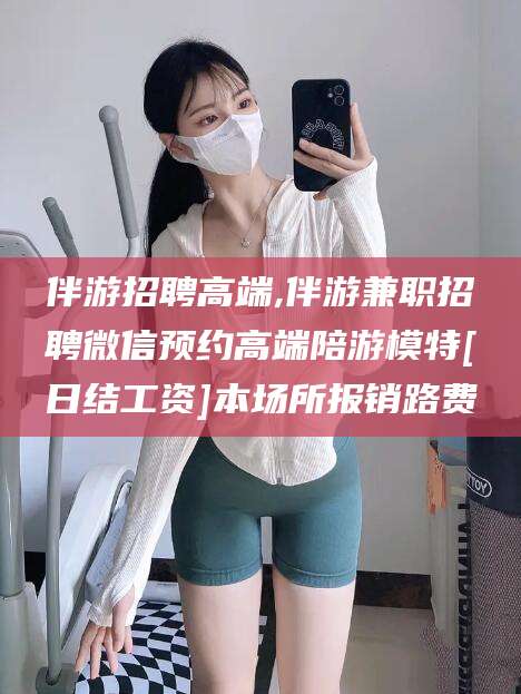 雅安伴游招聘高端,伴游兼职招聘微信预约高端陪游模特[日结工资]本场所报销路费