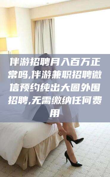 雅安伴游招聘月入百万正常吗,伴游兼职招聘微信预约纯出大圈外围招聘,无需缴纳任何费用