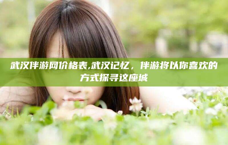 雅安武汉伴游网价格表,武汉记忆，伴游将以你喜欢的方式探寻这座城