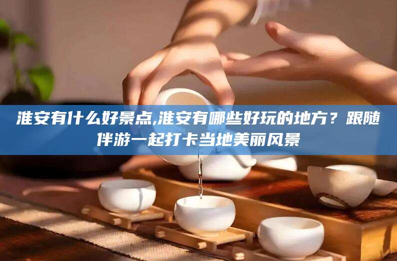 雅安淮安有什么好景点,淮安有哪些好玩的地方？跟随伴游一起打卡当地美丽风景