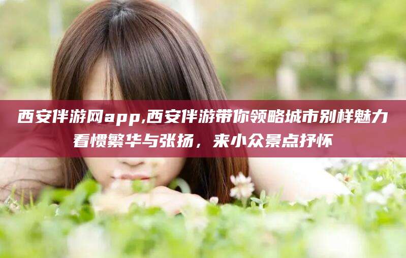 雅安西安伴游网app,西安伴游带你领略城市别样魅力看惯繁华与张扬，来小众景点抒怀