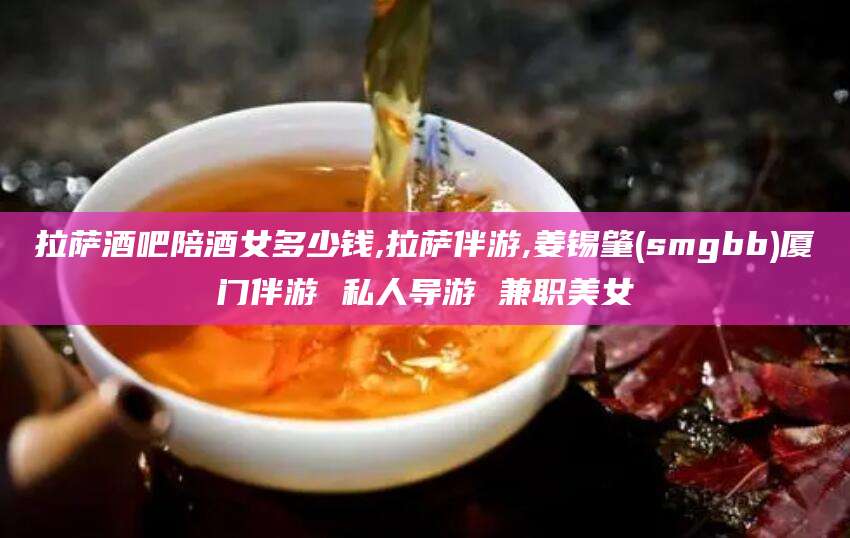 雅安拉萨酒吧陪酒女多少钱,拉萨伴游,姜锡肇(smgbb)厦门伴游 私人导游 兼职美女