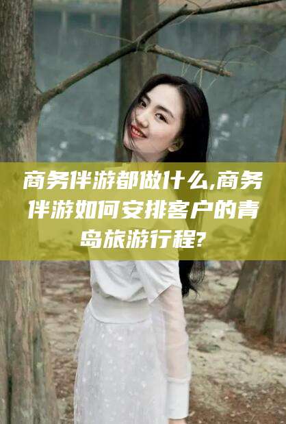 雅安商务伴游都做什么,商务伴游如何安排客户的青岛旅游行程?
