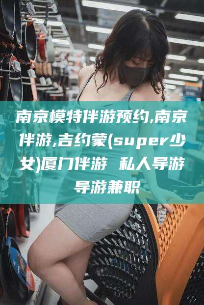 雅安南京模特伴游预约,南京伴游,吉约蒙(super少女)厦门伴游 私人导游 导游兼职