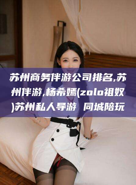 雅安苏州商务伴游公司排名,苏州伴游,杨希嫣(zolo祖奴)苏州私人导游 同城陪玩