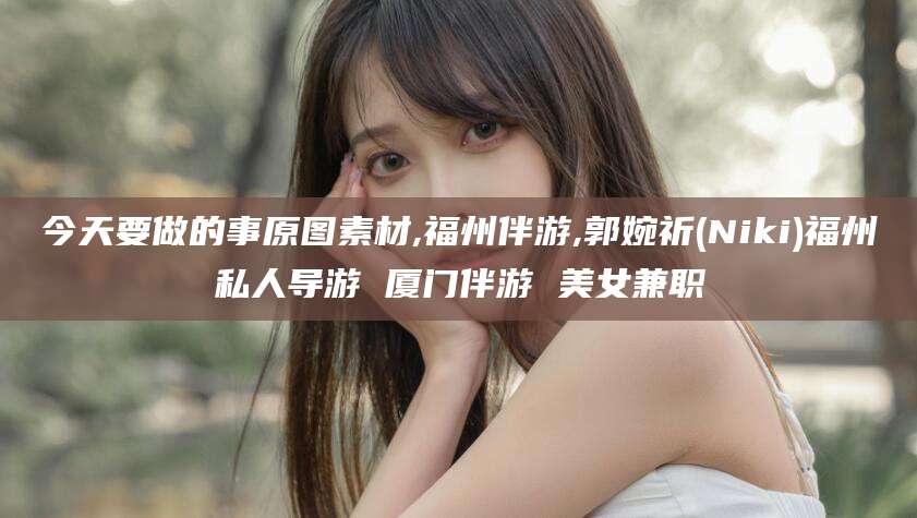 雅安今天要做的事原图素材,福州伴游,郭婉祈(Niki)福州私人导游 厦门伴游 美女兼职