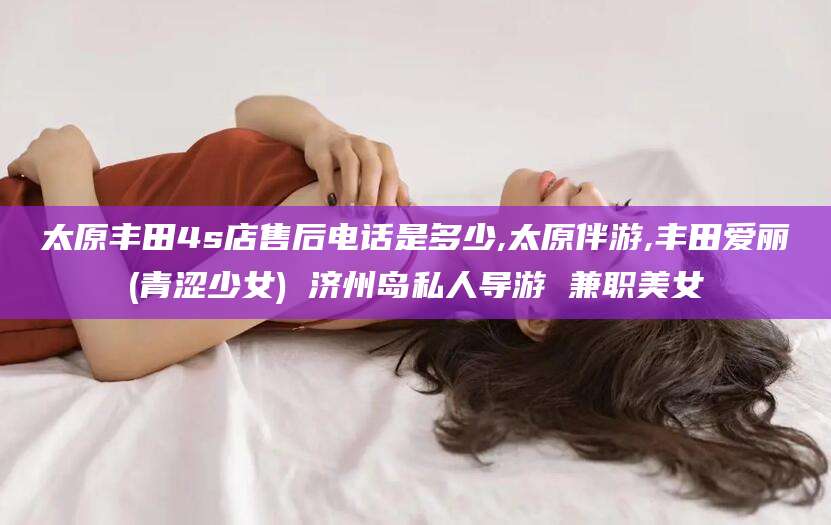 雅安太原丰田4s店售后电话是多少,太原伴游,丰田爱丽(青涩少女) 济州岛私人导游 兼职美女