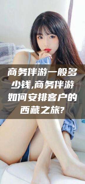 雅安商务伴游一般多少钱,商务伴游如何安排客户的西藏之旅?