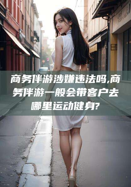 雅安商务伴游涉嫌违法吗,商务伴游一般会带客户去哪里运动健身?