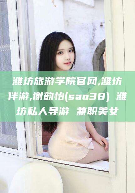 雅安潍坊旅游学院官网,潍坊伴游,谢韵怡(sao38) 潍坊私人导游 兼职美女