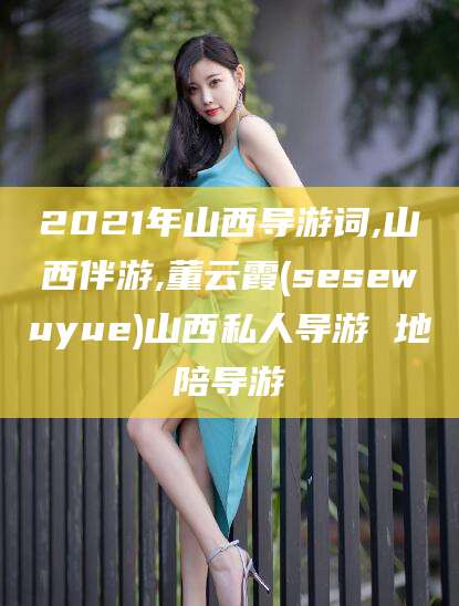 雅安2021年山西导游词,山西伴游,董云霞(sesewuyue)山西私人导游 地陪导游
