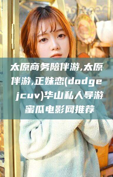 雅安太原商务陪伴游,太原伴游,正妹恋(dodge jcuv)华山私人导游 蜜瓜电影网推荐