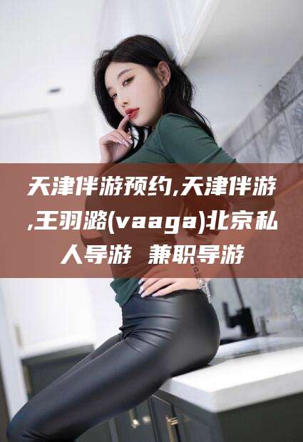 雅安天津伴游预约,天津伴游,王羽潞(vaaga)北京私人导游 兼职导游