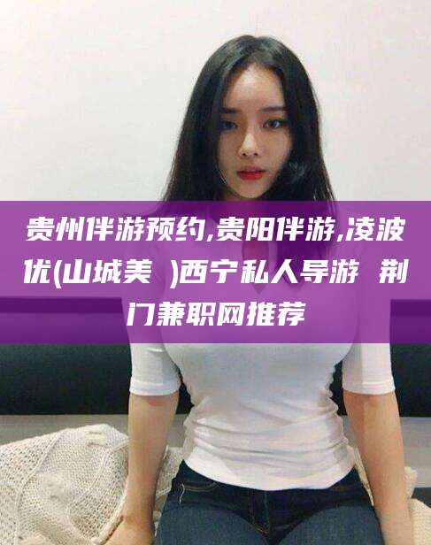 雅安贵州伴游预约,贵阳伴游,凌波优(山城美姫)西宁私人导游 荆门兼职网推荐