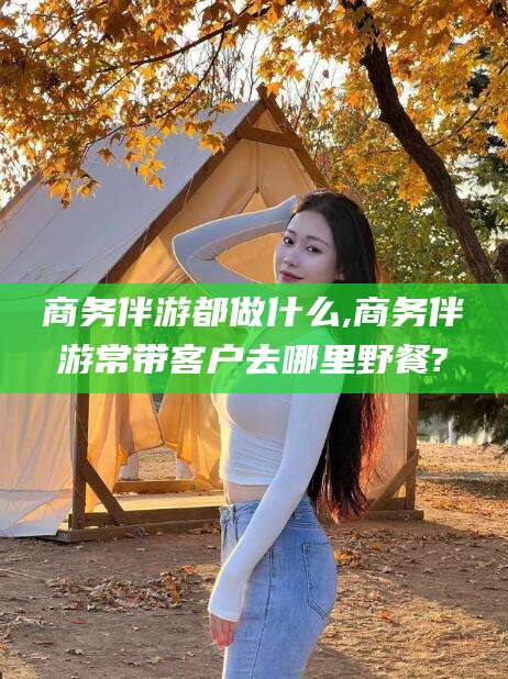 雅安商务伴游都做什么,商务伴游常带客户去哪里野餐?
