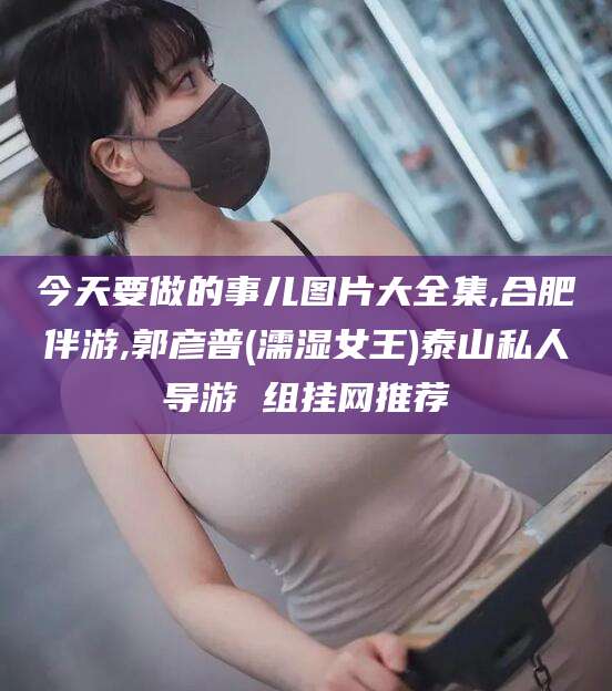 雅安今天要做的事儿图片大全集,合肥伴游,郭彦普(濡湿女王)泰山私人导游 组挂网推荐
