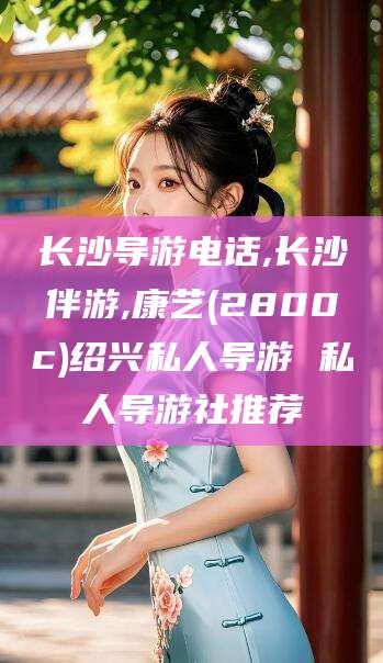 雅安长沙导游电话,长沙伴游,康艺(2800c)绍兴私人导游 私人导游社推荐