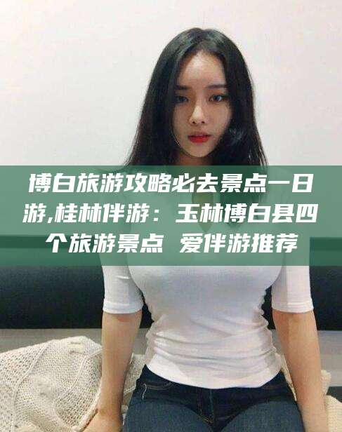 雅安博白旅游攻略必去景点一日游,桂林伴游：玉林博白县四个旅游景点 爱伴游推荐