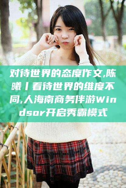 雅安对待世界的态度作文,陈曦丨看待世界的维度不同,人海南商务伴游Windsor开启秀霸模式