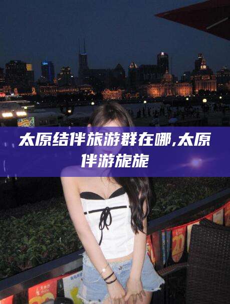 雅安太原结伴旅游群在哪,太原伴游旎旎