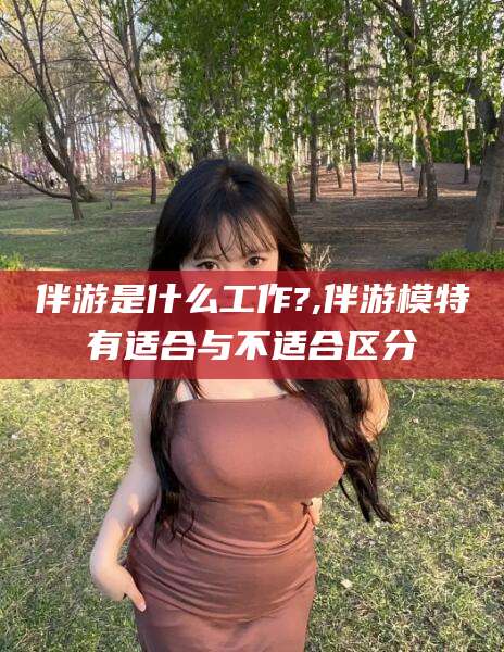 雅安伴游是什么工作?,伴游模特有适合与不适合区分
