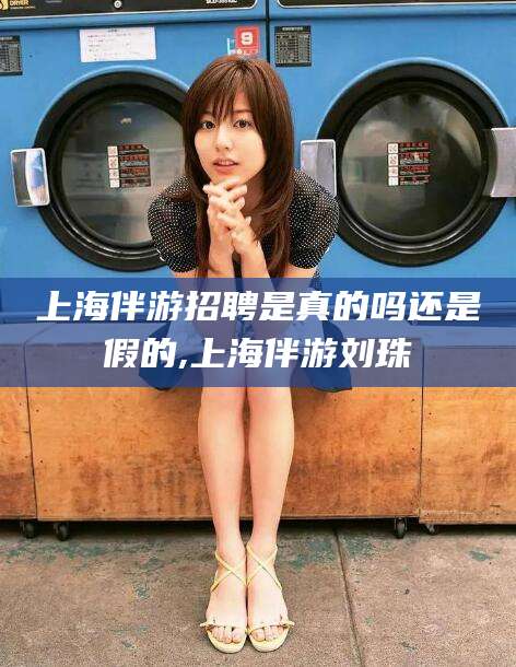 雅安上海伴游招聘是真的吗还是假的,上海伴游刘珠