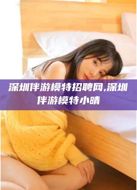 雅安深圳伴游模特招聘网,深圳伴游模特小晴