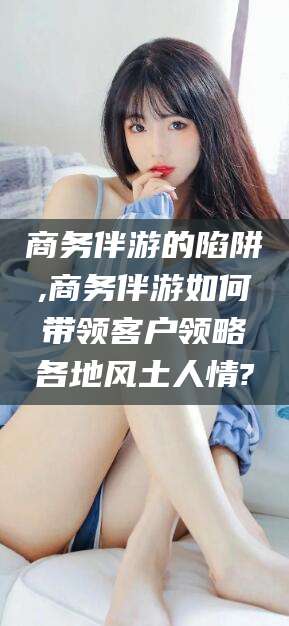 雅安商务伴游的陷阱,商务伴游如何带领客户领略各地风土人情?
