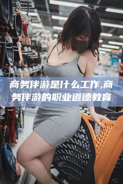 雅安商务伴游是什么工作,商务伴游的职业道德教育