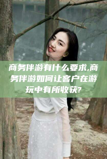 雅安商务伴游有什么要求,商务伴游如何让客户在游玩中有所收获?
