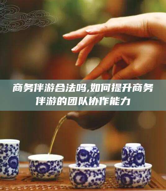 雅安商务伴游合法吗,如何提升商务伴游的团队协作能力