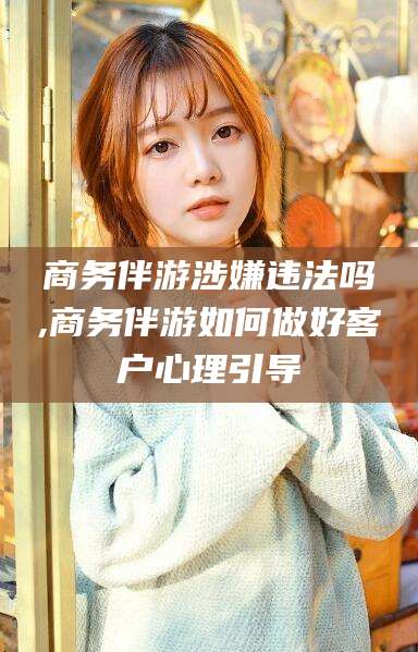 雅安商务伴游涉嫌违法吗,商务伴游如何做好客户心理引导