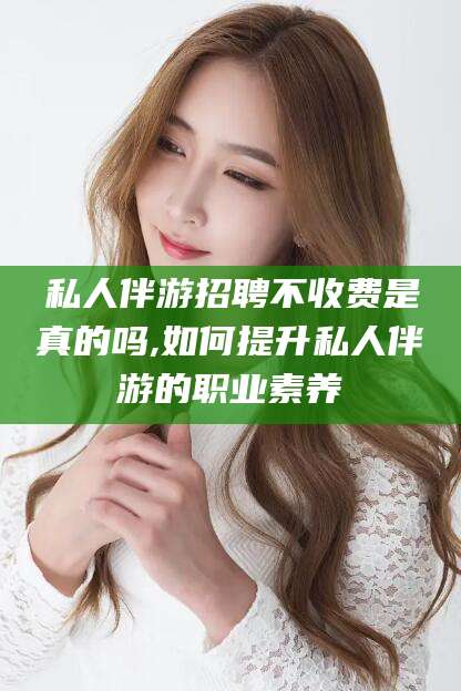 雅安私人伴游招聘不收费是真的吗,如何提升私人伴游的职业素养