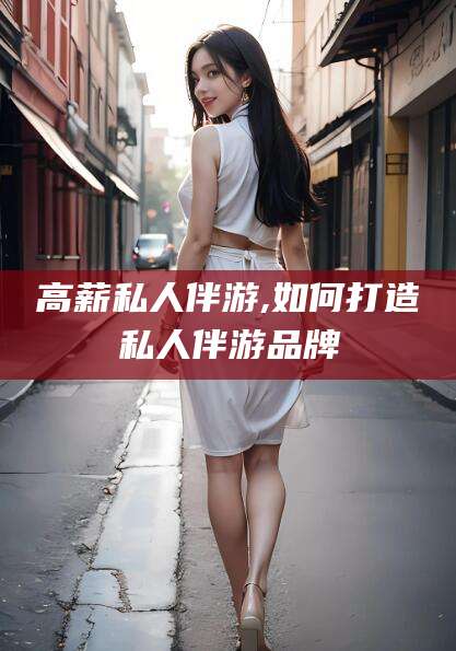 雅安高薪私人伴游,如何打造私人伴游品牌