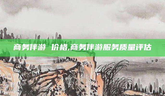 雅安商务伴游 价格,商务伴游服务质量评估