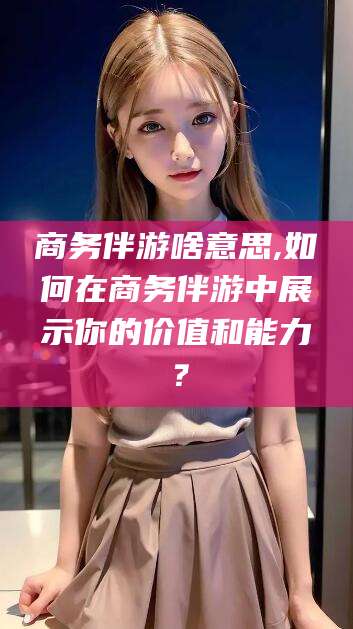 雅安商务伴游啥意思,如何在商务伴游中展示你的价值和能力？