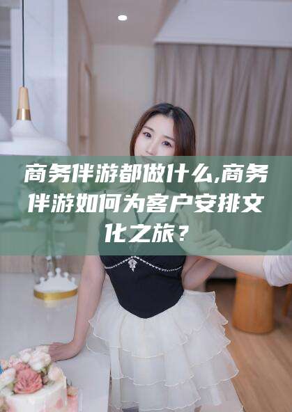 雅安商务伴游都做什么,商务伴游如何为客户安排文化之旅？