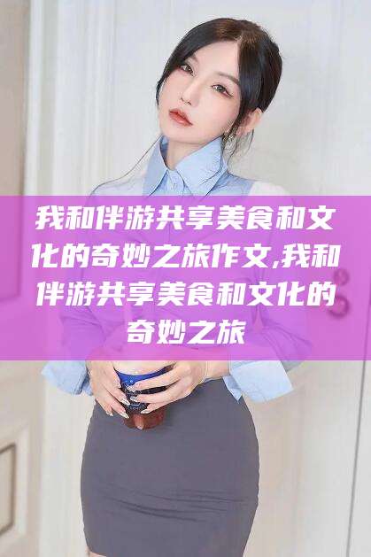 雅安我和伴游共享美食和文化的奇妙之旅作文,我和伴游共享美食和文化的奇妙之旅