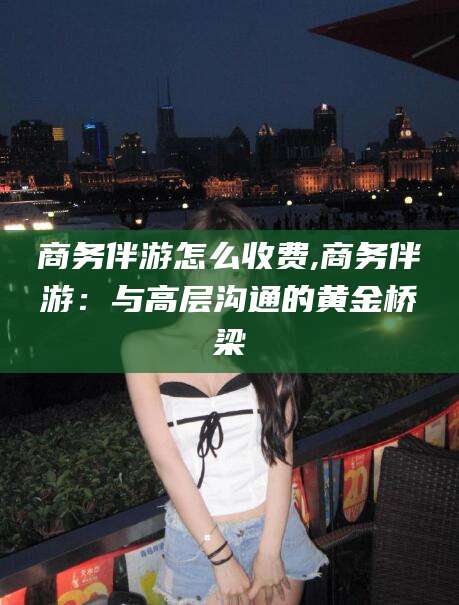 雅安商务伴游怎么收费,商务伴游：与高层沟通的黄金桥梁