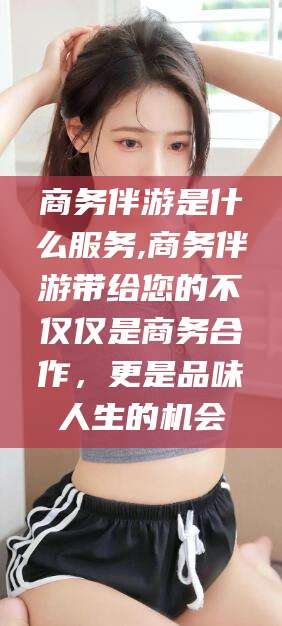 雅安商务伴游是什么服务,商务伴游带给您的不仅仅是商务合作，更是品味人生的机会