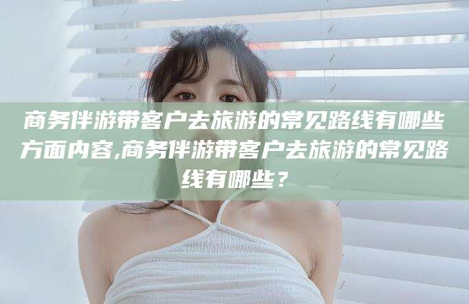 雅安商务伴游带客户去旅游的常见路线有哪些方面内容,商务伴游带客户去旅游的常见路线有哪些？