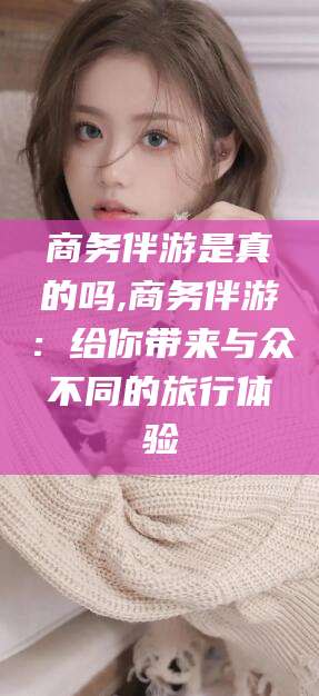 雅安商务伴游是真的吗,商务伴游：给你带来与众不同的旅行体验