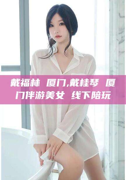 雅安戴福林 厦门,戴桂琴 厦门伴游美女 线下陪玩