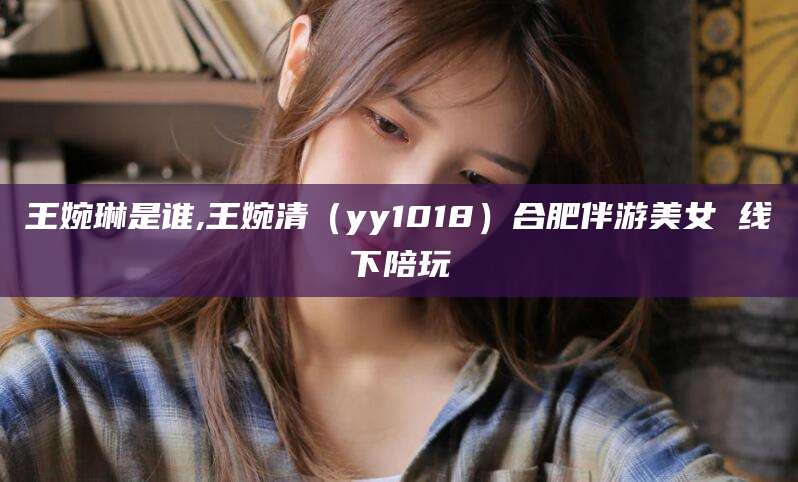 雅安王婉琳是谁,王婉清（yy1018）合肥伴游美女 线下陪玩