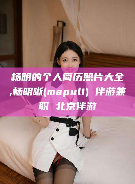 雅安杨明的个人简历照片大全,杨明晰(mapuli) 伴游兼职 北京伴游
