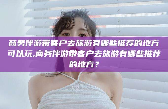 雅安商务伴游带客户去旅游有哪些推荐的地方可以玩,商务伴游带客户去旅游有哪些推荐的地方？