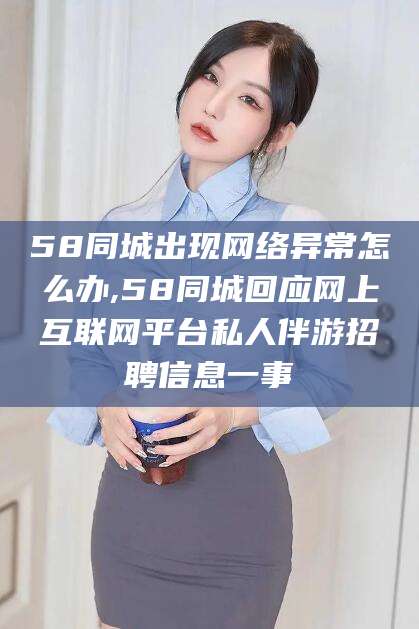 雅安58同城出现网络异常怎么办,58同城回应网上互联网平台私人伴游招聘信息一事