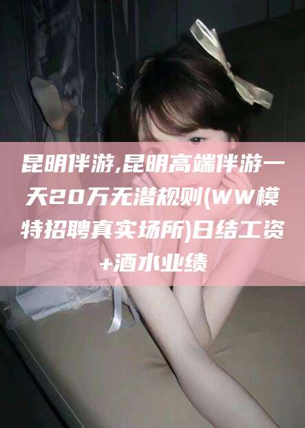 雅安昆明伴游,昆明高端伴游一天20万无潜规则(WW模特招聘真实场所)日结工资+酒水业绩