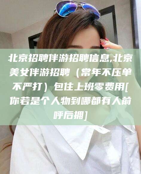雅安北京招聘伴游招聘信息,北京美女伴游招聘（常年不压单不严打）包住上班零费用[你若是个人物到哪都有人前呼后拥]